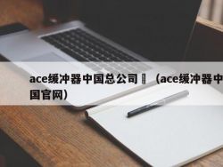 ace缓冲器中国总公司	（ace缓冲器中国官网）